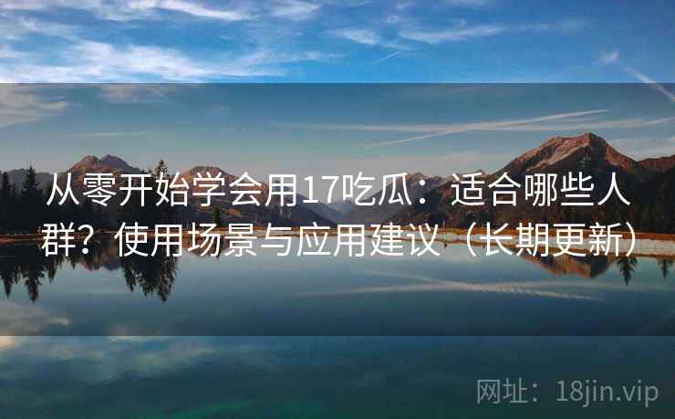 从零开始学会用17吃瓜:适合哪些人群?使用场景与应用建议(长期更新) 从零开始学会用17吃瓜:适合哪些人群?使用场景与应用建议(长期更新)
