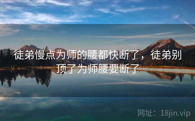 徒弟慢点为师的腰都快断了,徒弟别顶了为师腰要断了 徒弟慢点为师的腰都快断了,徒弟别顶了为师腰要断了