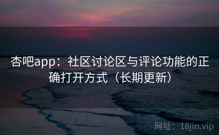 杏吧app：社区讨论区与评论功能的正确打开方式（长期更新）