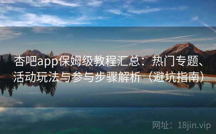 杏吧app保姆级教程汇总：热门专题、活动玩法与参与步骤解析（避坑指南）