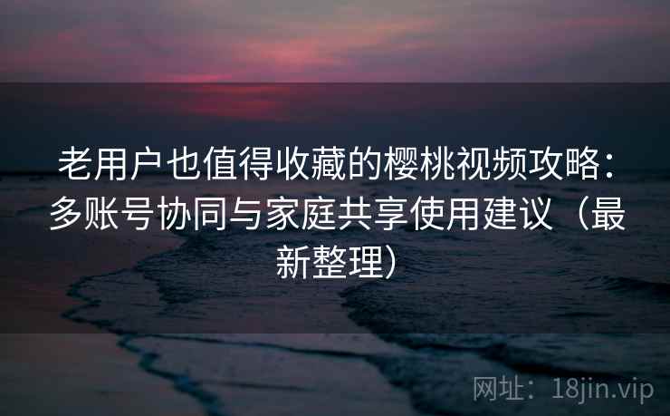 老用户也值得收藏的樱桃视频攻略：多账号协同与家庭共享使用建议（最新整理）
