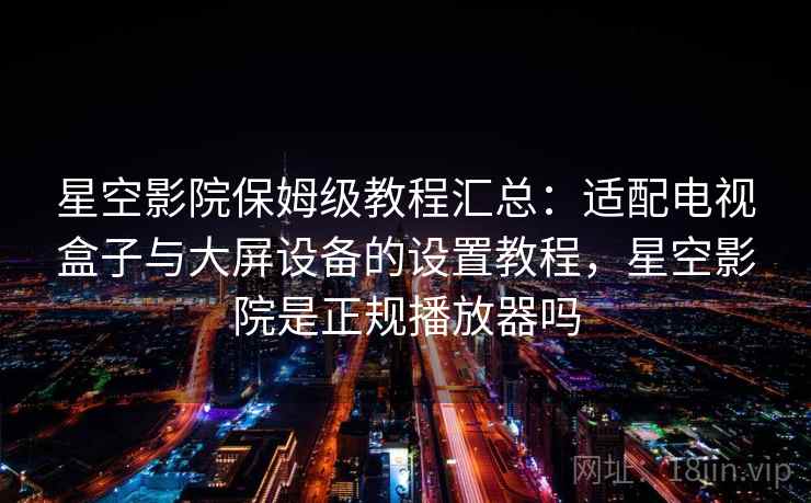 星空影院保姆级教程汇总：适配电视盒子与大屏设备的设置教程，星空影院是正规播放器吗