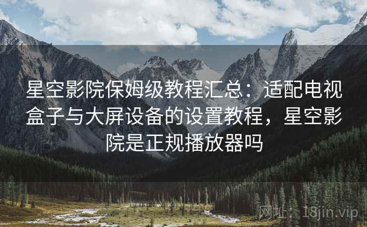 星空影院保姆级教程汇总:适配电视盒子与大屏设备的设置教程,星空影院是正规播放器吗 星空影院保姆级教程汇总:适配电视盒子与大屏设备的设置教程,星空影院是正规播放器吗