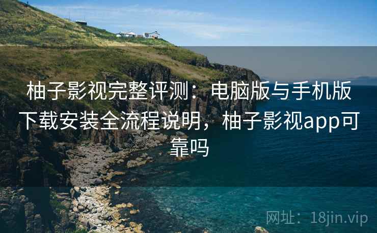 柚子影视完整评测：电脑版与手机版下载安装全流程说明，柚子影视app可靠吗