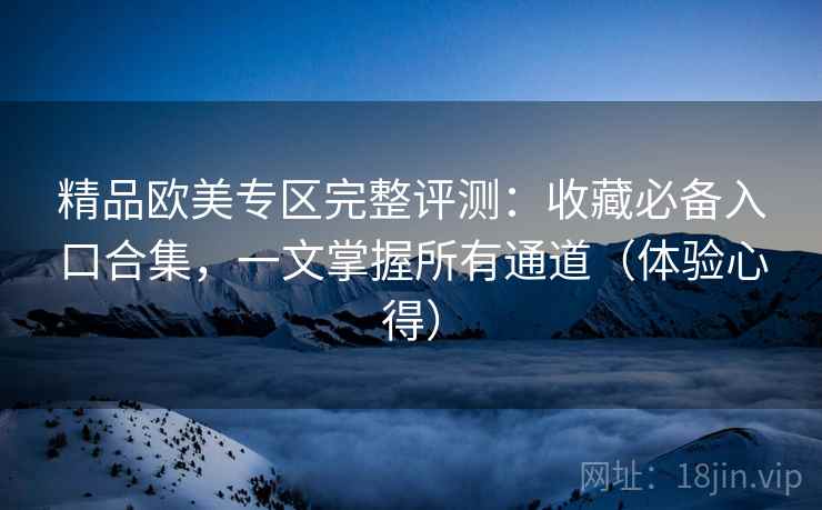 精品欧美专区完整评测：收藏必备入口合集，一文掌握所有通道（体验心得）