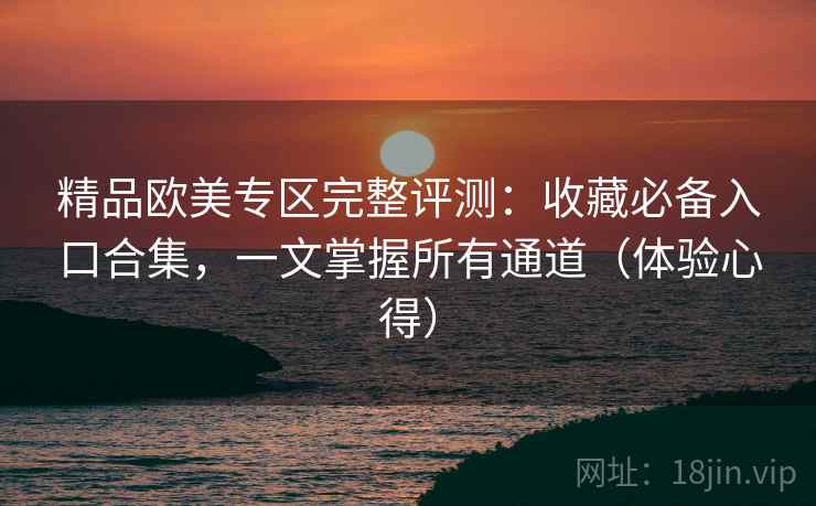 精品欧美专区完整评测:收藏必备入口合集,一文掌握所有通道(体验心得) 精品欧美专区完整评测:收藏必备入口合集,一文掌握所有通道(体验心得)