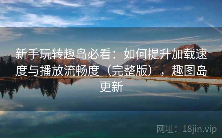 新手玩转趣岛必看：如何提升加载速度与播放流畅度（完整版），趣图岛更新