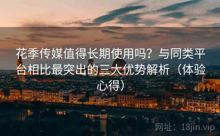 花季传媒值得长期使用吗？与同类平台相比最突出的三大优势解析（体验心得）