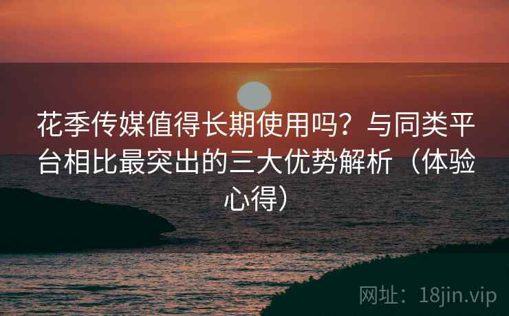 花季传媒值得长期使用吗?与同类平台相比最突出的三大优势解析(体验心得) 花季传媒值得长期使用吗?与同类平台相比最突出的三大优势解析(体验心得)