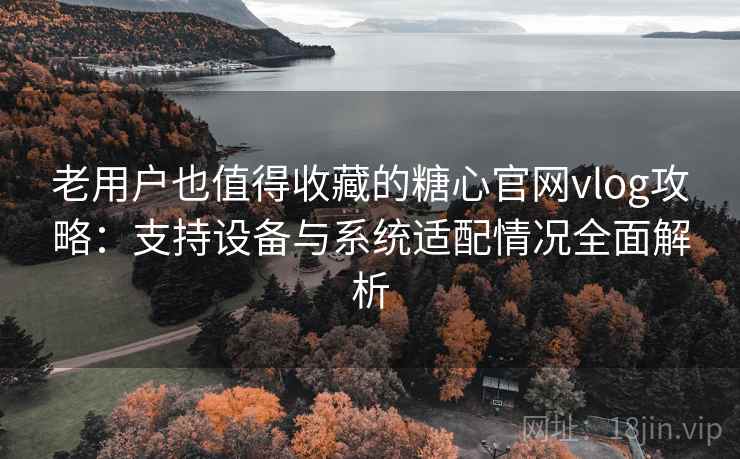 老用户也值得收藏的糖心官网vlog攻略:支持设备与系统适配情况全面解析 老用户也值得收藏的糖心官网vlog攻略:支持设备与系统适配情况全面解析