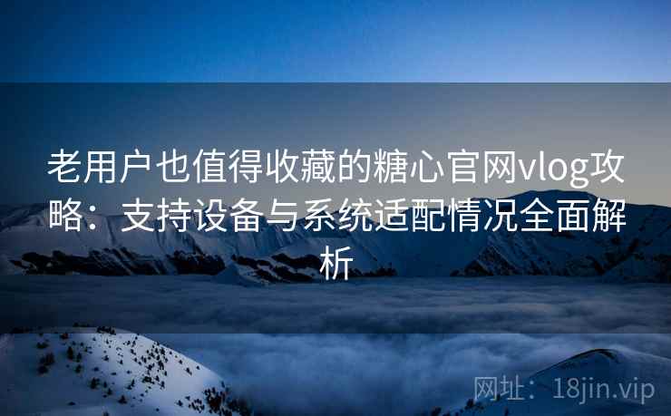 老用户也值得收藏的糖心官网vlog攻略：支持设备与系统适配情况全面解析