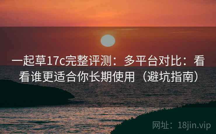 一起草17c完整评测：多平台对比：看看谁更适合你长期使用（避坑指南）