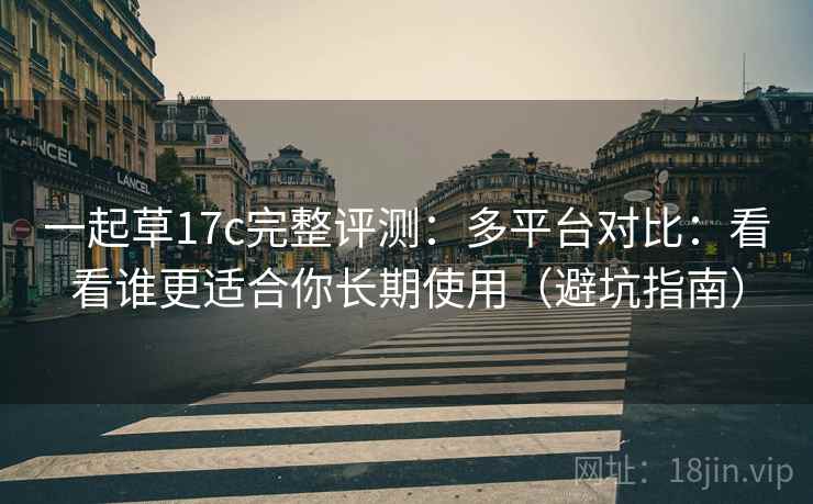 一起草17c完整评测:多平台对比:看看谁更适合你长期使用(避坑指南) 一起草17c完整评测:多平台对比:看看谁更适合你长期使用(避坑指南)