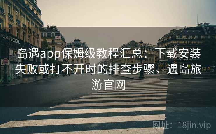 岛遇app保姆级教程汇总：下载安装失败或打不开时的排查步骤，遇岛旅游官网