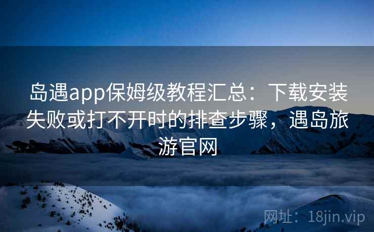 岛遇app保姆级教程汇总：下载安装失败或打不开时的排查步骤，遇岛旅游官网