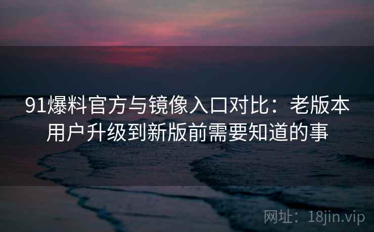 91爆料官方与镜像入口对比：老版本用户升级到新版前需要知道的事