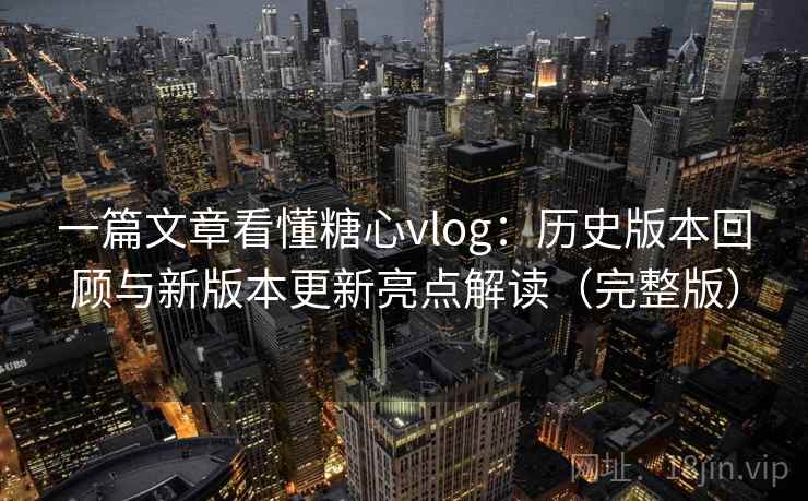 一篇文章看懂糖心vlog：历史版本回顾与新版本更新亮点解读（完整版）