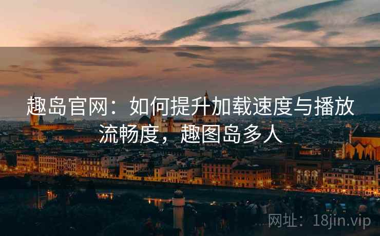 趣岛官网：如何提升加载速度与播放流畅度，趣图岛多人