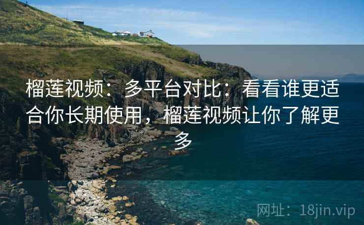 榴莲视频：多平台对比：看看谁更适合你长期使用，榴莲视频让你了解更多