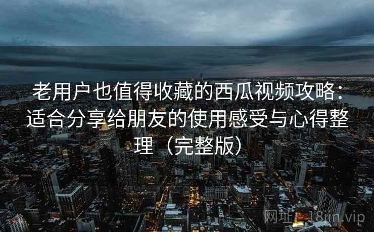 老用户也值得收藏的西瓜视频攻略:适合分享给朋友的使用感受与心得整理(完整版) 老用户也值得收藏的西瓜视频攻略:适合分享给朋友的使用感受与心得整理(完整版)