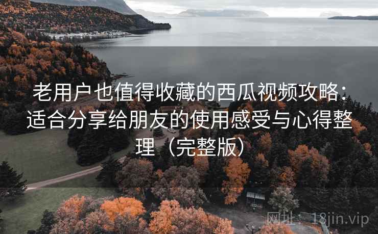 老用户也值得收藏的西瓜视频攻略：适合分享给朋友的使用感受与心得整理（完整版）