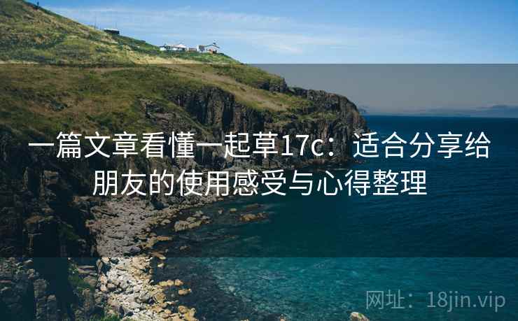 一篇文章看懂一起草17c：适合分享给朋友的使用感受与心得整理