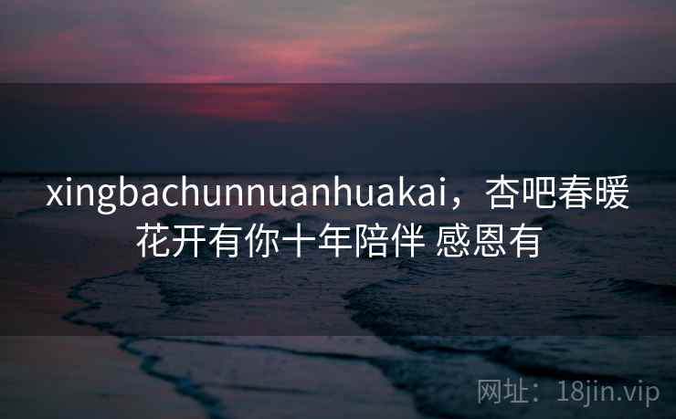 xingbachunnuanhuakai,杏吧春暖花开有你十年陪伴 感恩有 xingbachunnuanhuakai,杏吧春暖花开有你十年陪伴 感恩有