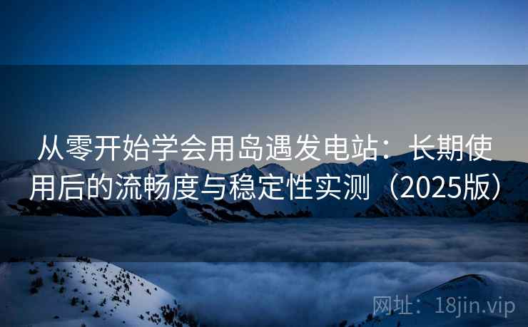 从零开始学会用岛遇发电站：长期使用后的流畅度与稳定性实测（2025版）